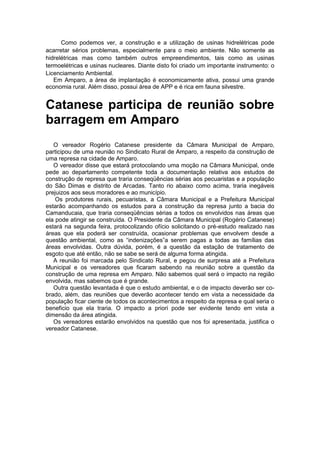 Como podemos ver, a construção e a utilização de usinas hidrelétricas pode
acarretar sérios problemas, especialmente para o meio ambiente. Não somente as
hidrelétricas mas como também outros empreendimentos, tais como as usinas
termoelétricas e usinas nucleares. Diante disto foi criado um importante instrumento: o
Licenciamento Ambiental.
Em Amparo, a área de implantação é economicamente ativa, possui uma grande
economia rural. Além disso, possui área de APP e é rica em fauna silvestre.
Catanese participa de reunião sobre
barragem em Amparo
O vereador Rogério Catanese presidente da Câmara Municipal de Amparo,
participou de uma reunião no Sindicato Rural de Amparo, a respeito da construção de
uma represa na cidade de Amparo.
O vereador disse que estará protocolando uma moção na Câmara Municipal, onde
pede ao departamento competente toda a documentação relativa aos estudos de
construção de represa que traria conseqüências sérias aos pecuaristas e a população
do São Dimas e distrito de Arcadas. Tanto rio abaixo como acima, traria inegáveis
prejuizos aos seus moradores e ao município.
Os produtores rurais, pecuaristas, a Câmara Municipal e a Prefeitura Municipal
estarão acompanhando os estudos para a construção da represa junto a bacia do
Camanducaia, que traria conseqüências sérias a todos os envolvidos nas áreas que
ela pode atingir se construída. O Presidente da Câmara Municipal (Rogério Catanese)
estará na segunda feira, protocolizando ofício solicitando o pré-estudo realizado nas
áreas que ela poderá ser construída, ocasionar problemas que envolvem desde a
questão ambiental, como as “indenizações”a serem pagas a todas as famílias das
áreas envolvidas. Outra dúvida, porém, é a questão da estação de tratamento de
esgoto que até então, não se sabe se será de alguma forma atingida.
A reunião foi marcada pelo Sindicato Rural, e pegou de surpresa até a Prefeitura
Municipal e os vereadores que ficaram sabendo na reunião sobre a questão da
construção de uma represa em Amparo. Não sabemos qual será o impacto na região
envolvida, mas sabemos que é grande.
Outra questão levantada é que o estudo ambiental, e o de impacto deverão ser co-
brado, além, das reuniões que deverão acontecer tendo em vista a necessidade da
população ficar ciente de todos os acontecimentos a respeito da represa e qual seria o
beneficio que ela traria. O impacto a priori pode ser evidente tendo em vista a
dimensão da área atingida.
Os vereadores estarão envolvidos na questão que nos foi apresentada, justifica o
vereador Catanese.
 