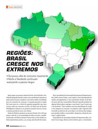 Capa mercado




Regiões:
Brasil
cresce nos
extremos
• Sul puxou alta do consumo novamente
• Norte e Nordeste continuam
avançando a passos largos




   Basta pegar um parque industrial forte, diversificado e dis-         Para o presidente da Associação Paranaense de Supermerca-
tribuído geograficamente, juntar com a preferência inequívoca        dos, Pedro Joanir Zonta, o que explica o bom desempenho do
pelas marcas locais e temperar com classe média consolidada          estado, principalmente, é um crescimento similar ao do Bra-
para ter aumento de consumo. A equação garantiu à região             sil, preço alto das commodities (Paraná é grande produtor de
Sul, mais uma vez, o título de segmento geográfico que mais          alguma delas), pleno emprego e uma classe C que é maior que
cresceu (9%) em consumo no País. Os dados são da Kantar              a do Nordeste. “Tem também uma boa distribuição de renda
Worldpanel e referem-se ao primeiro semestre de 2011 versus          e isso impacta no consumo. As próprias redes regionais têm
o mesmo período de 2010, em volume.                                  investido na abertura de novas lojas e na reforma das antigas,
   Dados da Nielsen apontam na mesma direção. Foi o Sul que          para atender melhor o consumidor e despertar o desejo de con-
puxou a alta de 2,1 no acumulado de todas as cestas, conside-        sumo”, explica Zonta.
rando todo o território nacional. Desse total, os três estados su-      O presidente da Associação Gaúcha de Supermercados, An-
listas representam, juntos, 1,12, ou seja, mais de 50% do avanço.    tonio Cesa Longo, destaca outros fatores para o crescimento,



50   SuperVarejo abril 2012
 