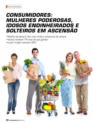 Capa mercado



Consumidores:
Mulheres poderosas,
idosos endinheirados e
solteiros em ascensão
• Mulher da classe C tem mais renda e autonomia de compra
• Idosos recebem 7% mais do que gastam
• Lares “single” avançam 33%




                                                            Shutterstock




38   SuperVarejo abril 2012
 