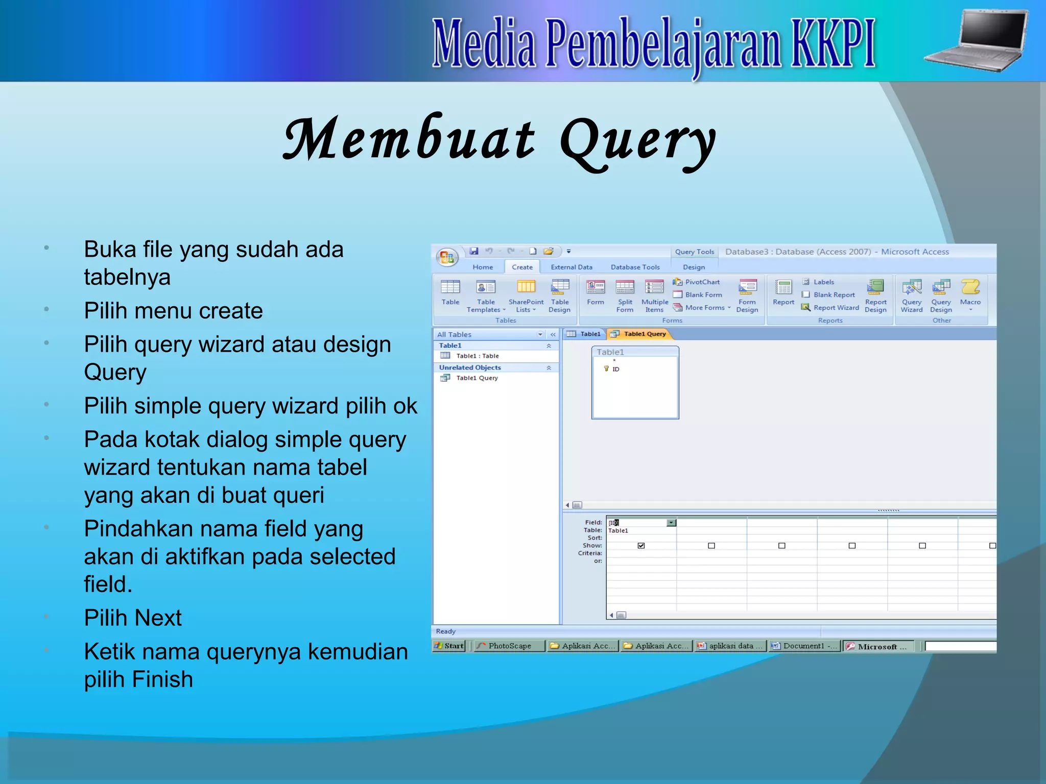 Membuat Query
• Buka file yang sudah ada
tabelnya
• Pilih menu create
• Pilih query wizard atau design
Query
• Pilih simple query wizard pilih ok
• Pada kotak dialog simple query
wizard tentukan nama tabel
yang akan di buat queri
• Pindahkan nama field yang
akan di aktifkan pada selected
field.
• Pilih Next
• Ketik nama querynya kemudian
pilih Finish
 