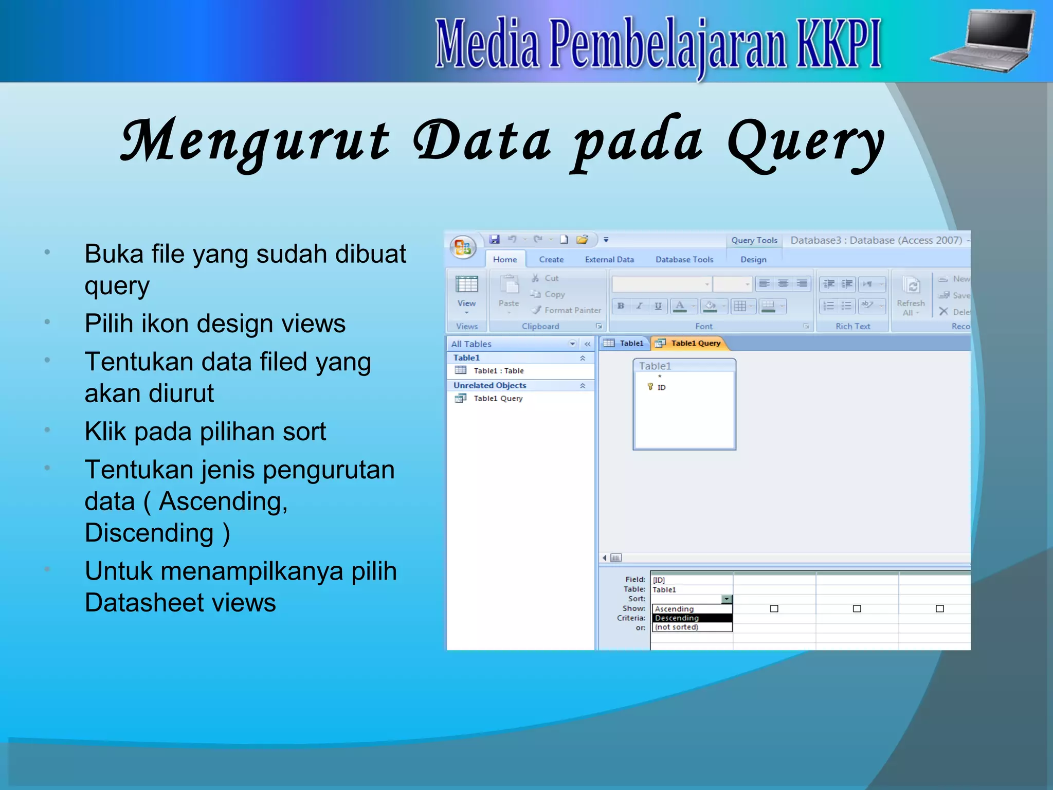Mengurut Data pada Query
• Buka file yang sudah dibuat
query
• Pilih ikon design views
• Tentukan data filed yang
akan diurut
• Klik pada pilihan sort
• Tentukan jenis pengurutan
data ( Ascending,
Discending )
• Untuk menampilkanya pilih
Datasheet views
 