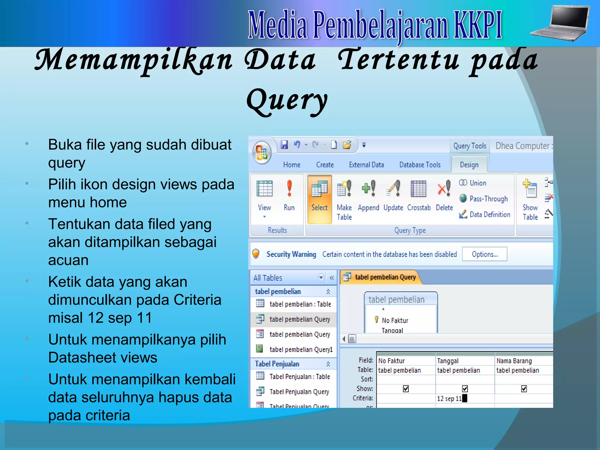 Memampilkan Data Tertentu pada
Query
• Buka file yang sudah dibuat
query
• Pilih ikon design views pada
menu home
• Tentukan data filed yang
akan ditampilkan sebagai
acuan
• Ketik data yang akan
dimunculkan pada Criteria
misal 12 sep 11
• Untuk menampilkanya pilih
Datasheet views
• Untuk menampilkan kembali
data seluruhnya hapus data
pada criteria
 