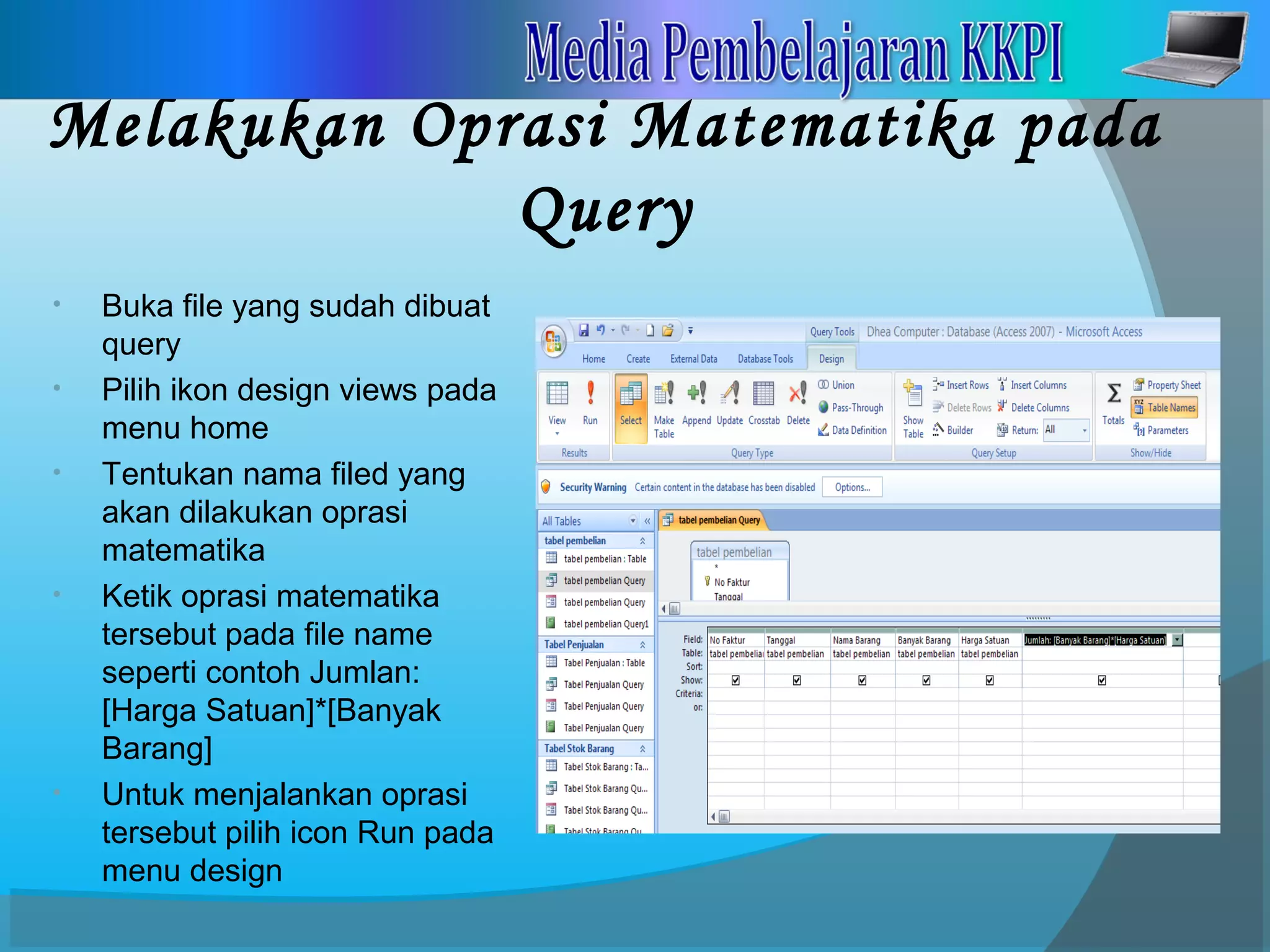 Melakukan Oprasi Matematika pada
Query
• Buka file yang sudah dibuat
query
• Pilih ikon design views pada
menu home
• Tentukan nama filed yang
akan dilakukan oprasi
matematika
• Ketik oprasi matematika
tersebut pada file name
seperti contoh Jumlan:
[Harga Satuan]*[Banyak
Barang]
• Untuk menjalankan oprasi
tersebut pilih icon Run pada
menu design
 
