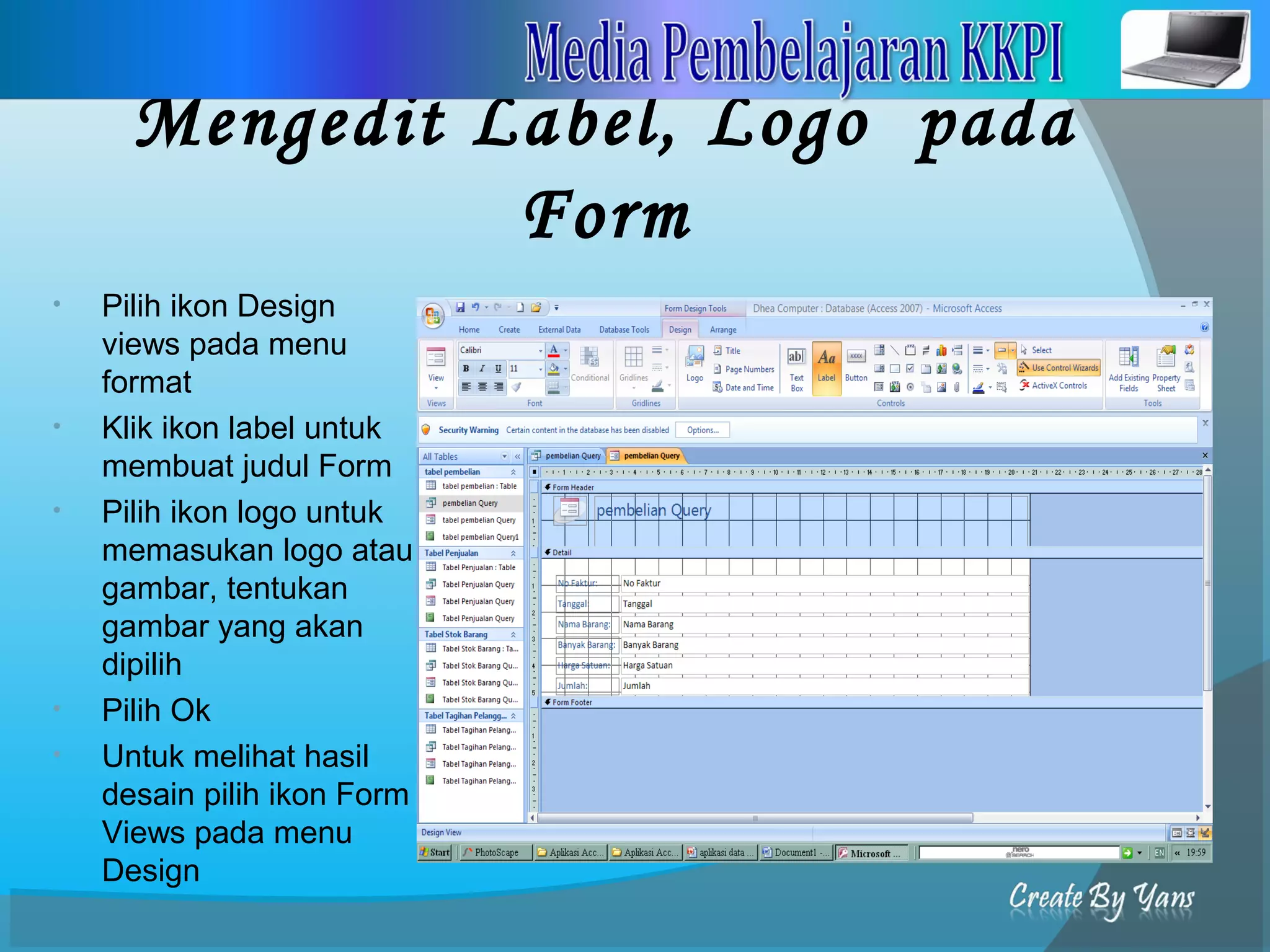 Mengedit Label, Logo pada
Form
• Pilih ikon Design
views pada menu
format
• Klik ikon label untuk
membuat judul Form
• Pilih ikon logo untuk
memasukan logo atau
gambar, tentukan
gambar yang akan
dipilih
• Pilih Ok
• Untuk melihat hasil
desain pilih ikon Form
Views pada menu
Design
 