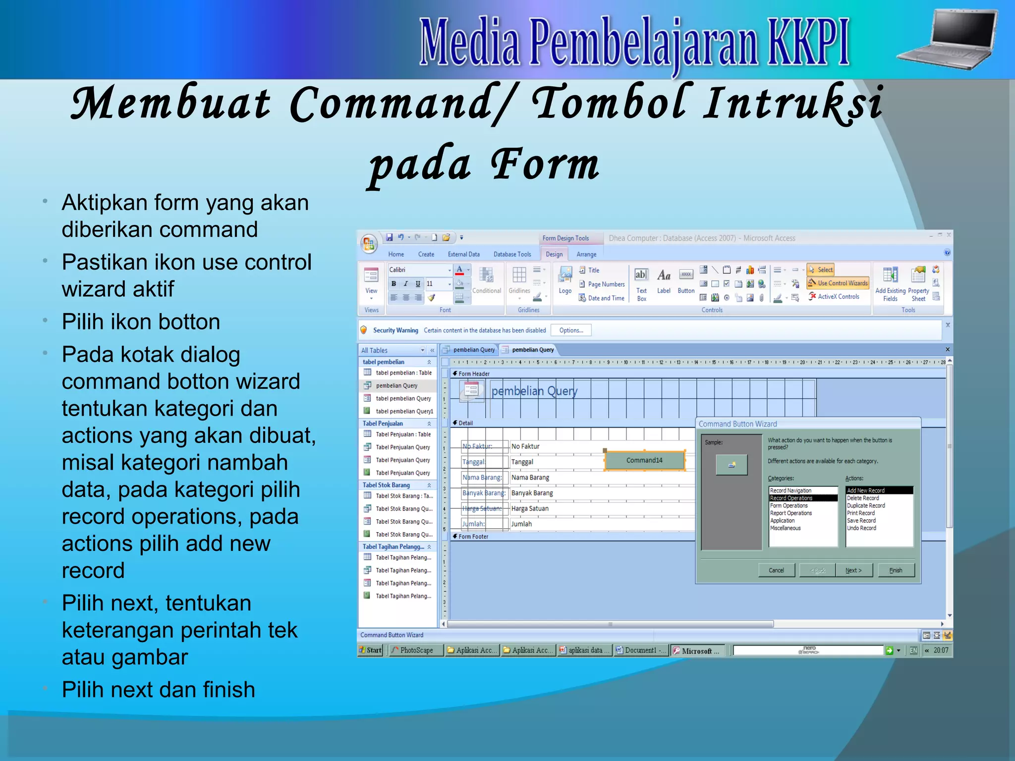 Membuat Command/ Tombol Intruksi
pada Form
• Aktipkan form yang akan
diberikan command
• Pastikan ikon use control
wizard aktif
• Pilih ikon botton
• Pada kotak dialog
command botton wizard
tentukan kategori dan
actions yang akan dibuat,
misal kategori nambah
data, pada kategori pilih
record operations, pada
actions pilih add new
record
• Pilih next, tentukan
keterangan perintah tek
atau gambar
• Pilih next dan finish
 