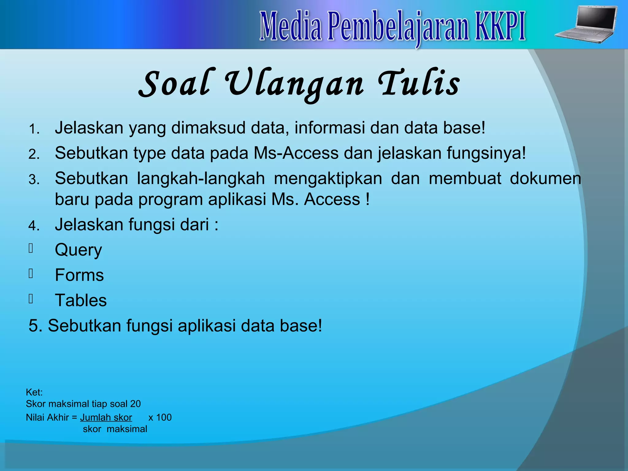 Soal Ulangan Tulis
1. Jelaskan yang dimaksud data, informasi dan data base!
2. Sebutkan type data pada Ms-Access dan jelaskan fungsinya!
3. Sebutkan langkah-langkah mengaktipkan dan membuat dokumen
baru pada program aplikasi Ms. Access !
4. Jelaskan fungsi dari :
 Query
 Forms
 Tables
5. Sebutkan fungsi aplikasi data base!
Ket:
Skor maksimal tiap soal 20
Nilai Akhir = Jumlah skor x 100
skor maksimal
 
