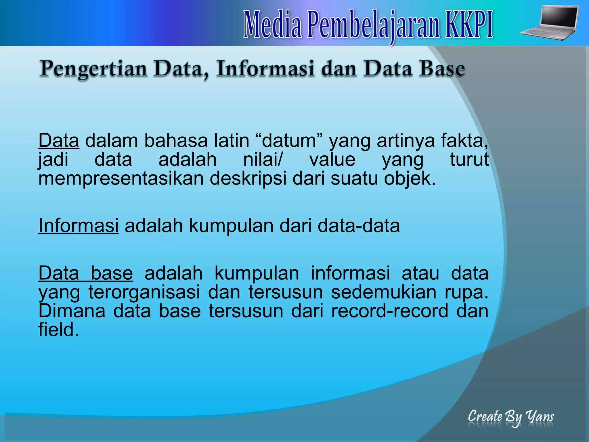 Data dalam bahasa latin “datum” yang artinya fakta,
jadi data adalah nilai/ value yang turut
mempresentasikan deskripsi dari suatu objek.
Informasi adalah kumpulan dari data-data
Data base adalah kumpulan informasi atau data
yang terorganisasi dan tersusun sedemukian rupa.
Dimana data base tersusun dari record-record dan
field.
 