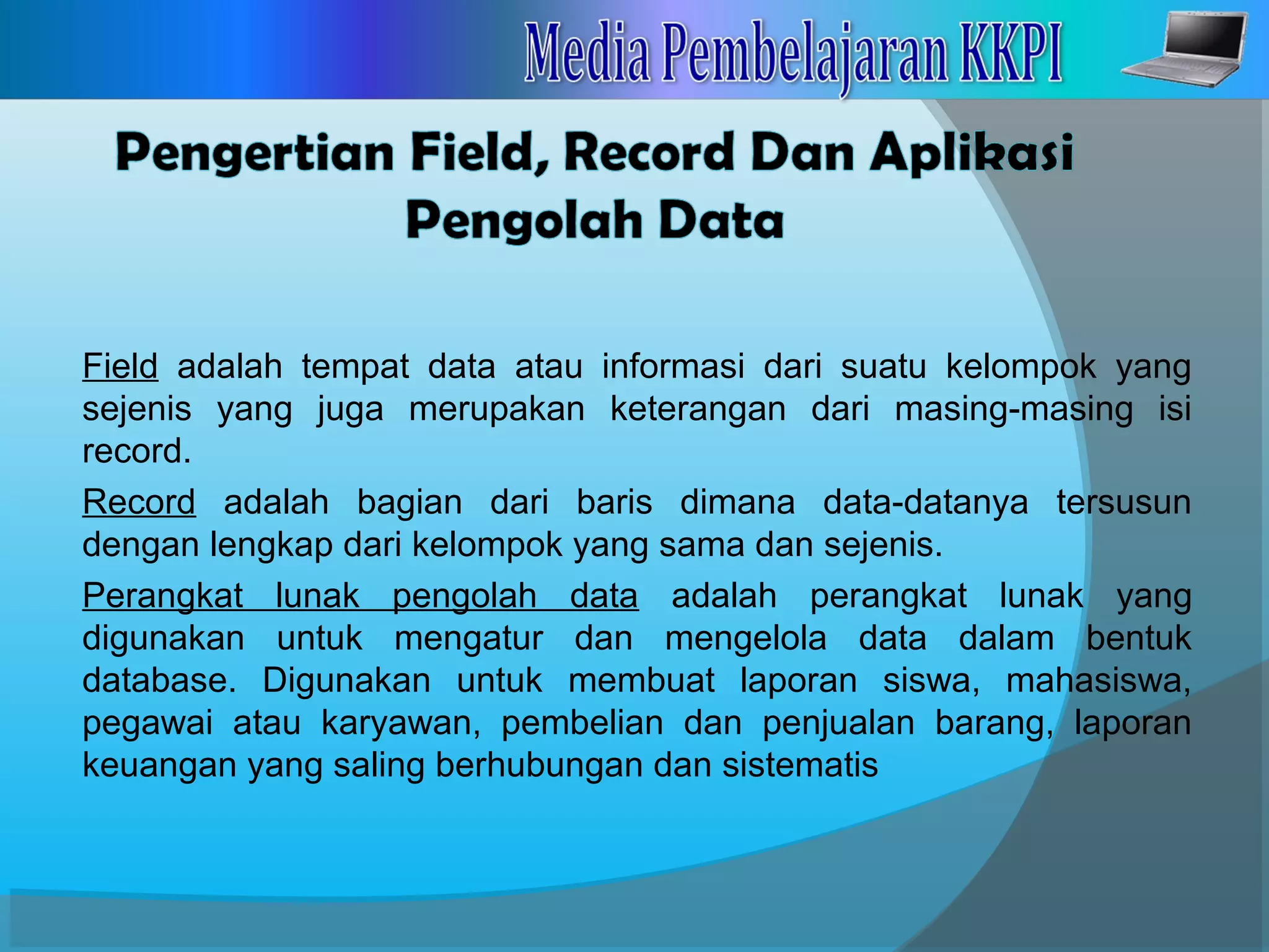 Field adalah tempat data atau informasi dari suatu kelompok yang
sejenis yang juga merupakan keterangan dari masing-masing isi
record.
Record adalah bagian dari baris dimana data-datanya tersusun
dengan lengkap dari kelompok yang sama dan sejenis.
Perangkat lunak pengolah data adalah perangkat lunak yang
digunakan untuk mengatur dan mengelola data dalam bentuk
database. Digunakan untuk membuat laporan siswa, mahasiswa,
pegawai atau karyawan, pembelian dan penjualan barang, laporan
keuangan yang saling berhubungan dan sistematis
 