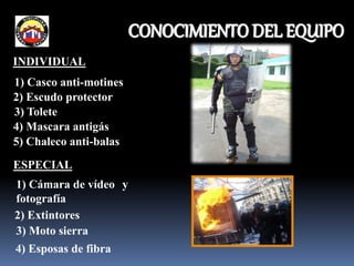 INDIVIDUAL
1) Casco anti-motines
2) Escudo protector
4) Mascara antigás
5) Chaleco anti-balas
3) Tolete
ESPECIAL
1) Cámara de vídeo y
fotografía
2) Extintores
3) Moto sierra
4) Esposas de fibra
CONOCIMIENTO DEL EQUIPO
 