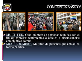 CONCEPTOSBÁSICOS
MULTITUD. Gran número de personas reunidas con el
fin de expresar sentimientos o afectos a circunstancias
con objetivo común.
MUCHEDUMBRE. Multitud de personas que actúan en
forma pacífica.
 
