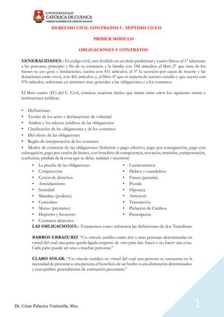 Dr. César Palacios Vintimilla, Msc. 1
DERECHO CIVIL CONTRATOS I - SÉPTIMO CICLO
PRIMER MÓDULO
OBLIGACIONES Y CONTRATOS
GENERALIDADES.- El código civil, está dividido en un título preliminar y cuatro libros: el 1° inherente
a las personas, principio y fin de su existencia y la familia con 544 artículos; el libro 2° que trata de los
bienes su uso goce y limitaciones, cuenta con 411 artículos; el 3° la sucesión por causa de muerte y las
donaciones entre vivos, con 461 artículos; y, el libro 4° que es materia de nuestro estudio y que cuenta con
976 artículos, referentes en términos muy generales a las obligaciones y a los contratos.
El libro cuarto (IV) del C. Civil, contiene cuarenta títulos que tratan entre otros los siguientes temas e
instituciones jurídicas:
• Definiciones
• Teorías de los actos y declaraciones de voluntad
• Análisis y los efectos jurídicos de las obligaciones
• Clasificación de las obligaciones y de los contratos
• Del efecto de las obligaciones
• Reglas de interpretación de los contratos
• Modos de extinción de las obligaciones (Solución o pago efectivo, pago por consignación, pago con
subrogación, pago por cesión de bienes, con beneficio de competencia, novación, remisión, compensación,
confusión, pérdida de la cosa que se debe, nulidad y rescisión)
• La prueba de las obligaciones
• Compraventa
• Cesión de derechos
• Arrendamiento
• Sociedad
• Mandato (poderes)
• Comodato
• Mutuo (préstamo)
• Depósito y Secuestro
• Contratos aleatorios
• Cuasicontratos
• Delitos y cuasidelitos
• Fianza (garantía)
• Prenda
• Hipoteca
• Anticresis
• Transacción
• Prelación de Créditos
• Prescripción
LAS OBLIGACIONES.- Tomaremos como referencia las definiciones de dos Tratadistas:
BARROS ERRAZURIZ “Un vínculo jurídico entre dos o más personas determinadas en
virtud del cual una parte queda ligada respecto de otra para dar, hacer o no hacer una cosa.
Cada parte puede ser una o muchas personas.”
CLARO SOLAR: “Un vínculo jurídico en virtud del cual una persona se encuentra en la
necesidad de procurar a otra persona el beneficio de un hecho o una abstención determinados
y susceptibles generalmente de estimación pecuniaria.”
 