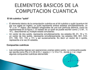 El bit cuántico "qubit“

   El elemento básico de la computación cuántica es el bit cuántico o qubit (quantum bit
    por sus siglas en inglés), un qubit representa ambos estados simultáneamente, un
    "0" y un "1" lógico, dos estados ortogonales de una sub partícula atómica, como es
    representada en la figura 1. El estado de un qubit se puede escribir como { ½ 0ñ , ½
    1ñ } , describiendo su múltiple estado simultaneo.
   Un vector de dos qubits, representa simultáneamente, los estados 00, 01, 10 y 11;
    un vector de tres qubits, representa simultáneamente, los estados 000, 001, 010,
    011, 100, 101, 110, y 111; y así sucesivamente. Es decir un vector de n qubits,
    representa a la vez 2n estados.

Compuertas cuánticas

   Las compuertas lógicas son operaciones unarias sobre qubits. La compuerta puede
    ser escrita como P(q )=½ 0ñ á 0½ + exp(iq ) + ½ 1ñ á 1½ , donde q = w t. Aquí
    algunas compuertas cuánticas elementale
 
