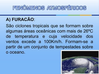 FENÔMENOS ATMOSFÉRICOS 
A) FURACÃO: 
São ciclones tropicais que se formam sobre 
algumas áreas oceânicas com mais de 26ºC 
de temperatura e cuja velocidade dos 
ventos excede a 100Km/h. Formam-se a 
partir de um conjunto de tempestades sobre 
o oceano. 
 