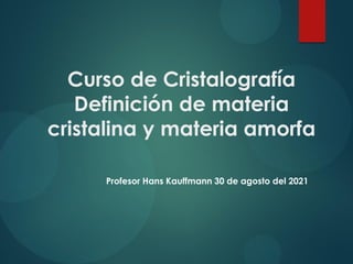 Curso de Cristalografía
Definición de materia
cristalina y materia amorfa
Profesor Hans Kauffmann 30 de agosto del 2021
 