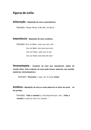 Figuras de estilo
Aliteração – Repetição de sons consonânticos.
Exemplo: “Fogem fluindo à fina-flor dos fenos.”
Assonância – Repetição de sons vocálicos.
Exemplo:“Sino de Belém, pelos que inda vêm!
Sino de Belém bate bem-bem-bem.
Sino da Paixão, pelos que lá vão!
Sino da Paixão bate bão-bão-bão.”
Onomatopeia – Conjunto de sons que reproduzem ruídos do
mundo físico. Este conjunto de sons pode formar palavras com sentido
(palavras onomatopaicas).
Exemplo: “Bramindo o negro mar de longe brada.”
Anáfora – Repetição de uma ou mais palavras no início de verso ou
de período.
Exemplo: “Toda a manhã/fui a flor/impaciente/por abrir. /Toda a
manhã/fui ardor/do sol/no teu telhado. “
 