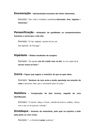 Enumeração – Apresentação sucessiva de vários elementos.
Exemplo: “Deu sinal a trombeta castelhana/Horrendo, fero, ingente e
temeroso.”
Personificação – Atribuição de qualidades ou comportamentos
humanos a seres que o não são.
Exemplo: “Ó mar salgado, quanto do teu sal
São lágrimas de Portugal.”
Hipérbole – Ênfase resultante do exagero.
Exemplo: “Se aquele mar foi criado num só dia, eu era capaz de o
escoar numa só hora.”
Ironia – Figura que sugere o contrário do que se quer dizer.
Exemplo: “Senhora de raro aviso e muito apontada em amanho da
casa e ignorante mais que o necessário para ter juízo.”
Metáfora – Comparação de dois termos, seguida de uma
identificação.
Exemplo: “A menina Vilaça, A loura, vestida de branco, simples, fresca,
com o seu ar de gravura colorida.”
Sinédoque – Variante de metonímia, pela qual se exprime o todo
pela parte ou vice-versa.
Exemplo: “…a Ocidental praia Lusitana.”
 
