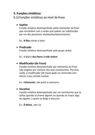 5. Funções sintáticas
5.1) Funções sintáticas ao nível da frase
 Sujeito
Função sintática desempenhada pelos elementos da frase
que concordam com o verbo que podem ser substituídos
por um dos pronomes ele/ela/eles/elas/isso(isto).
Ex.: A Rita comeu o bolo.
 Predicado
Função sintática desempenhada pelo grupo verbal.
Ex.: A Maria deu flores á mãe ontem.
 Modificador (de frase)
Função sintática desempenhada por elementos da frase
não exigidos por nenhum dos seus constituintes. Por esta
razão, o modificador (de frase) pode ser eliminado sem
alterar o seu sentido nuclear.
Ex.: Felizmente, não perdi o autocarro.
 Vocativo
Função sintática desempenhada por um constituinte que se
utiliza quando se chama alguém ou quando se invoca algo
ou alguém, a quem se dirige o discurso.
Ex.: Ó Maria, vem cá.
 