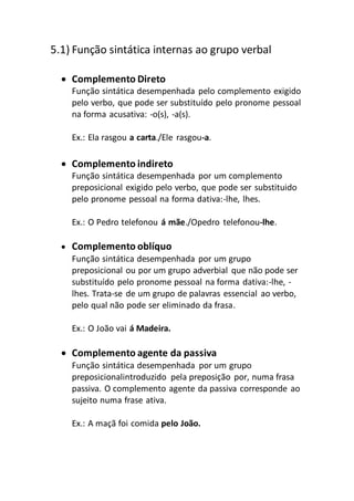 5.1) Função sintática internas ao grupo verbal
 Complemento Direto
Função sintática desempenhada pelo complemento exigido
pelo verbo, que pode ser substituído pelo pronome pessoal
na forma acusativa: -o(s), -a(s).
Ex.: Ela rasgou a carta./Ele rasgou-a.
 Complemento indireto
Função sintática desempenhada por um complemento
preposicional exigido pelo verbo, que pode ser substituido
pelo pronome pessoal na forma dativa:-lhe, lhes.
Ex.: O Pedro telefonou á mãe./Opedro telefonou-lhe.
 Complemento oblíquo
Função sintática desempenhada por um grupo
preposicional ou por um grupo adverbial que não pode ser
substituído pelo pronome pessoal na forma dativa:-lhe, -
lhes. Trata-se de um grupo de palavras essencial ao verbo,
pelo qual não pode ser eliminado da frasa.
Ex.: O João vai á Madeira.
 Complemento agente da passiva
Função sintática desempenhada por um grupo
preposicionalintroduzido pela preposição por, numa frasa
passiva. O complemento agente da passiva corresponde ao
sujeito numa frase ativa.
Ex.: A maçã foi comida pelo João.
 