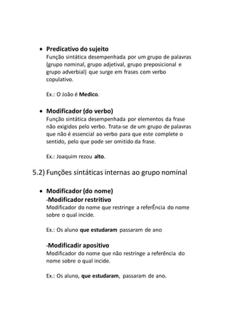  Predicativo do sujeito
Função sintática desempenhada por um grupo de palavras
(grupo nominal, grupo adjetival, grupo preposicional e
grupo adverbial) que surge em frases com verbo
copulativo.
Ex.: O João é Medico.
 Modificador (do verbo)
Função sintática desempenhada por elementos da frase
não exigidos pelo verbo. Trata-se de um grupo de palavras
que não é essencial ao verbo para que este complete o
sentido, pelo que pode ser omitido da frase.
Ex.: Joaquim rezou alto.
5.2) Funções sintáticas internas ao grupo nominal
 Modificador (do nome)
-Modificador restritivo
Modificador do nome que restringe a referÊncia do nome
sobre o qual incide.
Ex.: Os aluno que estudaram passaram de ano
-Modificadir apositivo
Modificador do nome que não restringe a referência do
nome sobre o qual incide.
Ex.: Os aluno, que estudaram, passaram de ano.
 