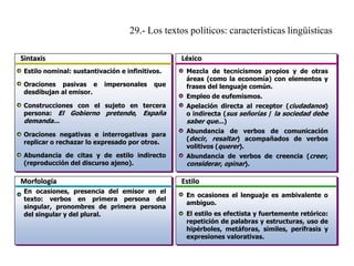 29.- Los textos políticos: características lingüísticas
Sintaxis

Léxico

Estilo nominal: sustantivación e infinitivos.

Oraciones pasivas e
desdibujan al emisor.

impersonales

que

Construcciones con el sujeto en tercera
persona: El Gobierno pretende, España

demanda...

Mezcla de tecnicismos propios y de otras
áreas (como la economía) con elementos y
frases del lenguaje común.
Empleo de eufemismos.

Apelación directa al receptor (ciudadanos)
o indirecta (sus señorías / la sociedad debe
saber que...)

Oraciones negativas e interrogativas para
replicar o rechazar lo expresado por otros.

Abundancia de verbos de comunicación
(decir, resaltar) acompañados de verbos
volitivos (querer).

Abundancia de citas y de estilo indirecto
(reproducción del discurso ajeno).

Abundancia de verbos de creencia (creer,
considerar, opinar).

Morfología
En ocasiones, presencia del emisor en el
texto: verbos en primera persona del
singular, pronombres de primera persona
del singular y del plural.

Estilo
En ocasiones el lenguaje es ambivalente o
ambiguo.
El estilo es efectista y fuertemente retórico:
repetición de palabras y estructuras, uso de
hipérboles, metáforas, símiles, perífrasis y
expresiones valorativas.

 