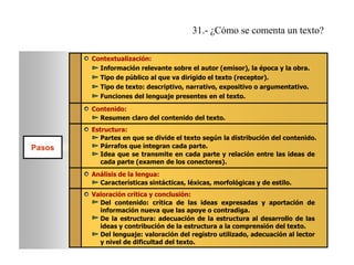 31.- ¿Cómo se comenta un texto?
Contextualización:
Información relevante sobre el autor (emisor), la época y la obra.
Tipo de público al que va dirigido el texto (receptor).
Tipo de texto: descriptivo, narrativo, expositivo o argumentativo.
Funciones del lenguaje presentes en el texto.
Contenido:
Resumen claro del contenido del texto.

Pasos

Estructura:
Partes en que se divide el texto según la distribución del contenido.
Párrafos que integran cada parte.
Idea que se transmite en cada parte y relación entre las ideas de
cada parte (examen de los conectores).
Análisis de la lengua:
Características sintácticas, léxicas, morfológicas y de estilo.
Valoración crítica y conclusión:
Del contenido: crítica de las ideas expresadas y aportación de
información nueva que las apoye o contradiga.
De la estructura: adecuación de la estructura al desarrollo de las
ideas y contribución de la estructura a la comprensión del texto.
Del lenguaje: valoración del registro utilizado, adecuación al lector
y nivel de dificultad del texto.

 