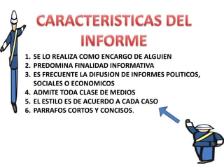 1. SE LO REALIZA COMO ENCARGO DE ALGUIEN
2. PREDOMINA FINALIDAD INFORMATIVA
3. ES FRECUENTE LA DIFUSION DE INFORMES POLITICOS,
SOCIALES O ECONOMICOS
4. ADMITE TODA CLASE DE MEDIOS
5. EL ESTILO ES DE ACUERDO A CADA CASO
6. PARRAFOS CORTOS Y CONCISOS.

 