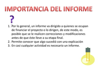1. Por lo general, un informe va dirigido a quienes se ocupan
de financiar el proyecto o lo dirigen, de este modo, es
posible que se le realicen correcciones y modificaciones
antes de que éste lleve a su etapa final.
2. Permite conocer que algo sucedió con una explicación
3. En casi cualquier actividad es necesario un informe.

 
