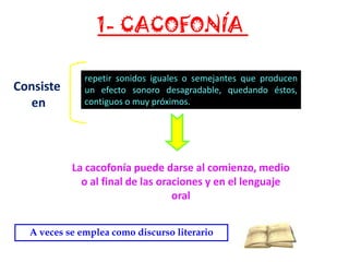 1- CACOFONÍA
Consiste
en

repetir sonidos iguales o semejantes que producen
un efecto sonoro desagradable, quedando éstos,
contiguos o muy próximos.

La cacofonía puede darse al comienzo, medio
o al final de las oraciones y en el lenguaje
oral
A veces se emplea como discurso literario

 