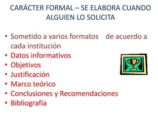 CARÁCTER FORMAL – SE ELABORA CUANDO
ALGUIEN LO SOLICITA
• Sometido a varios formatos de acuerdo a
cada institución
• Datos informativos
• Objetivos
• Justificación
• Marco teórico
• Conclusiones y Recomendaciones
• Bibliografía

 