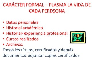 CARÁCTER FORMAL – PLASMA LA VIDA DE
CADA PERDSONA
• Datos personales
• Historial académico
• Historial- experiencia profesional
• Cursos realizados
• Archivos:
Todos los títulos, certificados y demás
documentos adjuntar copias certificados.

 
