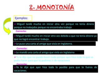 2- MONOTONÍA
Ejemplos:
 Miguel tardó mucho en iniciar otra vez porque no tenía dinero
porque no trabajaba porque no encontraba trabajo
Correcto:
Miguel tardó mucho en iniciar otra vez debido a que no tenía dinero ya
que no logró encontrar trabajo.
Le puso una carta al amigo que vivía en Inglaterra.
Correcto:
Le mandó una carta al amigo que vivía en Inglaterra
Ya te dije que no puede hacer nada porque ayer hice todo lo que se
podía hacer para que tú pudieras ir de vacaciones
Correcto:
Ya te dije que ayer hice todo lo posible para que te fueras de
vacaciones.

 