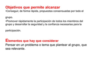 Objetivos que permite alcanzar
•Conseguir, de forma rápida, propuestas consensuadas por todo el
grupo.
•Promover rápidamente la participación de todos los miembros del
grupo y desarrollar la seguridad y la confianza necesarias para la
participación.

Elementos que hay que considerar
Pensar en un problema o tema que plantear al grupo, que
sea relevante.

 