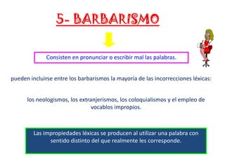 5- BARBARISMO
Consisten en pronunciar o escribir mal las palabras.
pueden incluirse entre los barbarismos la mayoría de las incorrecciones léxicas:
los neologismos, los extranjerismos, los coloquialismos y el empleo de
vocablos impropios.

Las impropiedades léxicas se producen al utilizar una palabra con
sentido distinto del que realmente les corresponde.

 