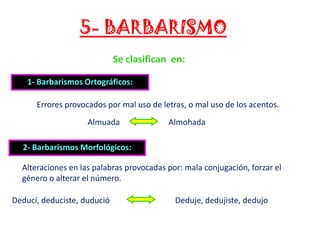5- BARBARISMO
Se clasifican en:
1- Barbarismos Ortográficos:
Errores provocados por mal uso de letras, o mal uso de los acentos.
Almuada

Almohada

2- Barbarismos Morfológicos:
Alteraciones en las palabras provocadas por: mala conjugación, forzar el
género o alterar el número.
Deducí, deduciste, dudució

Deduje, dedujiste, dedujo

 
