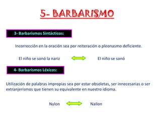 5- BARBARISMO
3- Barbarismos Sintácticos:
Incorrección en la oración sea por reiteración o pleonasmo deficiente.

El niño se sonó la nariz

El niño se sonó

4- Barbarismos Léxicos:
Utilización de palabras impropias sea por estar obsoletas, ser innecesarias o ser
extranjerismos que tienen su equivalente en nuestro idioma.
Nylon

Nailon

 