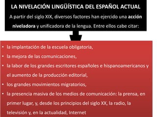 LA NIVELACIÓN LINGÜÍSTICA DEL ESPAÑOL ACTUAL
A partir del siglo XIX, diversos factores han ejercido una acción
niveladora y unificadora de la lengua. Entre ellos cabe citar:

• la implantación de la escuela obligatoria,
• la mejora de las comunicaciones,
• la labor de los grandes escritores españoles e hispanoamericanos y
el aumento de la producción editorial,
• los grandes movimientos migratorios,
• la presencia masiva de los medios de comunicación: la prensa, en
primer lugar, y, desde los principios del siglo XX, la radio, la

televisión y, en la actualidad, Internet

 