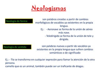 Neologismos
Neología de forma:

Neología de sentido

son palabras creadas a partir de cambios
morfológicos de vocablos ya existentes en la propia
lengua.
Ej.: - Aeronave se forma de la unión de aéreo
más nave.
- Teledirigido se forma de la unión de tele y
dirigido.
son palabras nuevas a partir de vocablos ya
existentes en la propia lengua que sufren cambios
semánticos o de significado

Ej.: - Tío se transforma en cualquier expresión para llamar la atención de la otra
persona.
camello que es un animal, también puede ser un traficante de drogas.

 
