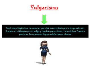 Vulgarismo

Fenómeno lingüístico, de carácter popular, no aceptado por la lengua de uso.
Suelen ser utilizados por el vulgo y pueden presentarse como dichos, frases o
palabras. En ocasiones llegan a deformar el idioma.

 