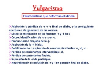 Vulgarismo
Características que deforman el idioma:
Aspiración o pérdida de -s y -z final de sílaba, y la consiguiente
abertura o alargamiento de las vocales.
Seseo: identificación de los fonemas -s y -z en s
Ceceo: identificación de -s y -z en -z.
Pronunciación relajada de la -j.
Aspiración de la -h inicial.
Debilitamiento o aspiración de consonantes finales: -z, -d, -r.
Pérdida de consonantes intervocálicas: -d.
Pérdida de consonantes finales.
Supresión de la -d de participio.
Neutralización o confusión de -r y -l en posición final de sílaba.

 