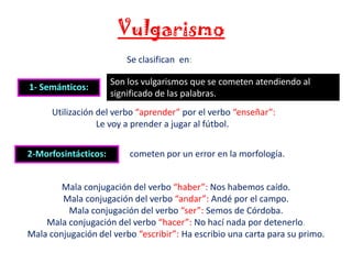 Vulgarismo
Se clasifican en:

1- Semánticos:

Son los vulgarismos que se cometen atendiendo al
significado de las palabras.

Utilización del verbo “aprender” por el verbo “enseñar”:
Le voy a prender a jugar al fútbol.
2-Morfosintácticos:

cometen por un error en la morfología.

Mala conjugación del verbo “haber”: Nos habemos caído.
Mala conjugación del verbo “andar”: Andé por el campo.
Mala conjugación del verbo “ser”: Semos de Córdoba.
Mala conjugación del verbo “hacer”: No hací nada por detenerlo.
Mala conjugación del verbo “escribir”: Ha escribio una carta para su primo.

 