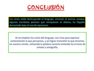 CONCLUSIÓN
Los vicios están destruyendo el lenguaje, arruinan el acervo, aunque
algunos escritores piensen que enriquecen el idioma, ha llegado
demasiado lejos el uso de equívocos.

Al no emplear los vicios del lenguaje, nos sirve para expresar
certeramente lo que pensamos, y así lograr transmitir lo que tenemos
en nuestra mente, utilizando la palabra correcta evitando los errores de
sintaxis y ortografía.

 