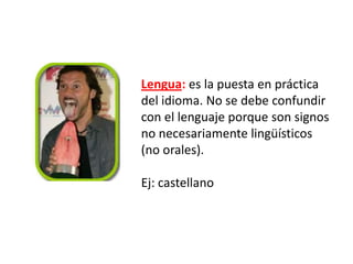 Lengua: es la puesta en práctica
del idioma. No se debe confundir
con el lenguaje porque son signos
no necesariamente lingüísticos
(no orales).

Ej: castellano

 