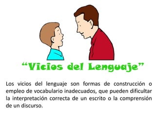 “Vicios del Lenguaje”
Los vicios del lenguaje son formas de construcción o
empleo de vocabulario inadecuados, que pueden dificultar
la interpretación correcta de un escrito o la comprensión
de un discurso.

 