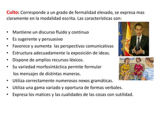 Culto: Corresponde a un grado de formalidad elevado, se expresa mas
claramente en la modalidad escrita. Las características son:
•
•
•
•
•
•

Mantiene un discurso fluido y continuo
Es sugerente y persuasivo
Favorece y aumenta las perspectivas comunicativas
Estructura adecuadamente la exposición de ideas.
Dispone de amplios recursos léxicos.
Su variedad morfosintáctica permite formular
los mensajes de distintas maneras.
• Utiliza correctamente numerosos nexos gramáticas.
• Utiliza una gama variado y oportuna de formas verbales.
• Expresa los matices y las cualidades de las cosas con sutilidad.

 