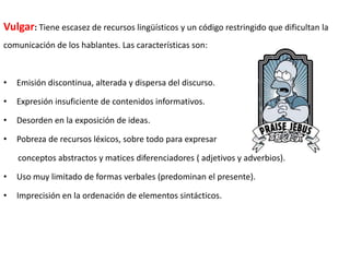 Vulgar: Tiene escasez de recursos lingüísticos y un código restringido que dificultan la
comunicación de los hablantes. Las características son:

•

Emisión discontinua, alterada y dispersa del discurso.

•

Expresión insuficiente de contenidos informativos.

•

Desorden en la exposición de ideas.

•

Pobreza de recursos léxicos, sobre todo para expresar
conceptos abstractos y matices diferenciadores ( adjetivos y adverbios).

•

Uso muy limitado de formas verbales (predominan el presente).

•

Imprecisión en la ordenación de elementos sintácticos.

 