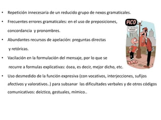 • Repetición innecesaria de un reducido grupo de nexos gramaticales.
• Frecuentes errores gramaticales: en el uso de preposiciones,
concordancia y pronombres.
• Abundantes recursos de apelación: preguntas directas
y retóricas.
• Vacilación en la formulación del mensaje, por lo que se
recurre a formulas explicativas: ósea, es decir, mejor dicho, etc.
• Uso desmedido de la función expresiva (con vocativos, interjecciones, sufijos
afectivos y valorativos..) para subsanar las dificultades verbales y de otros códigos
comunicativos: deíctico, gestuales, mímico..

 