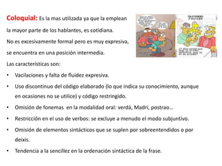 Coloquial: Es la mas utilizada ya que la emplean
la mayor parte de los hablantes, es cotidiana.
No es excesivamente formal pero es muy expresiva,
se encuentra en una posición intermedia.
Las características son:
•

Vacilaciones y falta de fluidez expresiva.

•

Uso discontinuo del código elaborado (lo que indica su conocimiento, aunque
en ocasiones no se utilice) y código restringido.

•

Omisión de fonemas en la modalidad oral: verdá, Madrí, postrao…

•

Restricción en el uso de verbos: se excluye a menudo el modo subjuntivo.

•

Omisión de elementos sintácticos que se suplen por sobreentendidos o por
deixis.

•

Tendencia a la sencillez en la ordenación sintáctica de la frase.

 