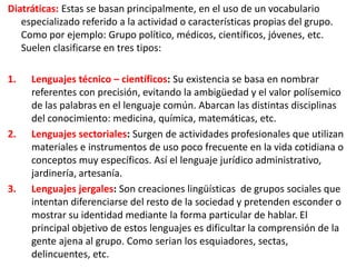 Diatráticas: Estas se basan principalmente, en el uso de un vocabulario
especializado referido a la actividad o características propias del grupo.
Como por ejemplo: Grupo político, médicos, científicos, jóvenes, etc.
Suelen clasificarse en tres tipos:
1.

2.

3.

Lenguajes técnico – científicos: Su existencia se basa en nombrar
referentes con precisión, evitando la ambigüedad y el valor polísemico
de las palabras en el lenguaje común. Abarcan las distintas disciplinas
del conocimiento: medicina, química, matemáticas, etc.
Lenguajes sectoriales: Surgen de actividades profesionales que utilizan
materiales e instrumentos de uso poco frecuente en la vida cotidiana o
conceptos muy específicos. Así el lenguaje jurídico administrativo,
jardinería, artesanía.
Lenguajes jergales: Son creaciones lingüísticas de grupos sociales que
intentan diferenciarse del resto de la sociedad y pretenden esconder o
mostrar su identidad mediante la forma particular de hablar. El
principal objetivo de estos lenguajes es dificultar la comprensión de la
gente ajena al grupo. Como serian los esquiadores, sectas,
delincuentes, etc.

 