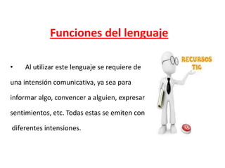 Funciones del lenguaje
•

Al utilizar este lenguaje se requiere de

una intensión comunicativa, ya sea para
informar algo, convencer a alguien, expresar
sentimientos, etc. Todas estas se emiten con
diferentes intensiones.

 