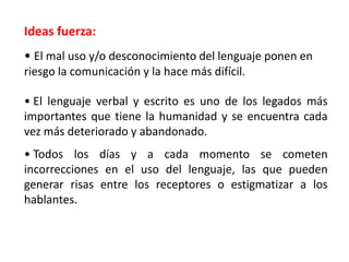 Ideas fuerza:
• El mal uso y/o desconocimiento del lenguaje ponen en
riesgo la comunicación y la hace más difícil.
• El lenguaje verbal y escrito es uno de los legados más
importantes que tiene la humanidad y se encuentra cada
vez más deteriorado y abandonado.

• Todos los días y a cada momento se cometen
incorrecciones en el uso del lenguaje, las que pueden
generar risas entre los receptores o estigmatizar a los
hablantes.

 